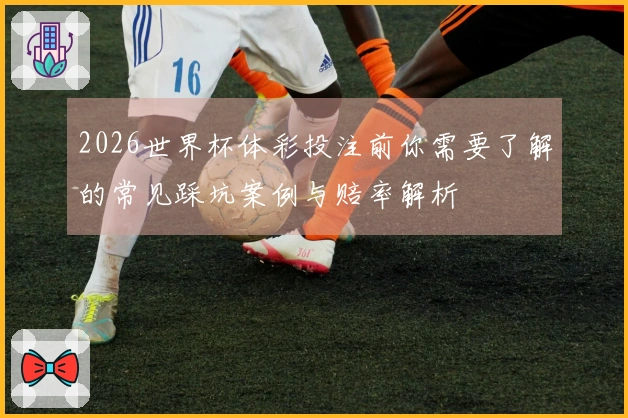2026世界杯体彩投注前你需要了解的常见踩坑案例与赔率解析