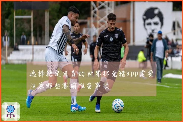 选择稳定可靠的世界杯竞猜app需要注意哪些赛前准备事项